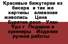 Красивые бижутерии из бисера, а так же картины “ алмазная живопись“ › Цена ­ 800 - Бурятия респ., Улан-Удэ г. Подарки и сувениры » Изделия ручной работы   